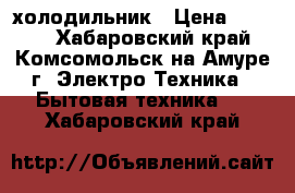 холодильник › Цена ­ 4 000 - Хабаровский край, Комсомольск-на-Амуре г. Электро-Техника » Бытовая техника   . Хабаровский край